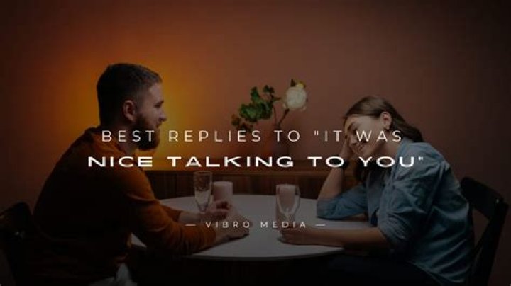 What to say when someone says it was nice talking to you?
